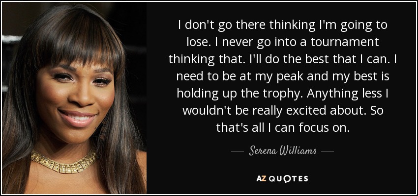I don't go there thinking I'm going to lose. I never go into a tournament thinking that. I'll do the best that I can. I need to be at my peak and my best is holding up the trophy. Anything less I wouldn't be really excited about. So that's all I can focus on. - Serena Williams
