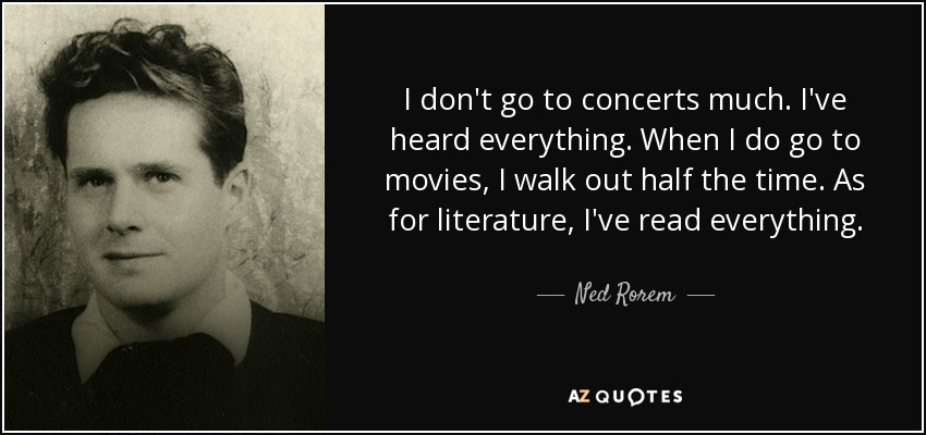 I don't go to concerts much. I've heard everything. When I do go to movies, I walk out half the time. As for literature, I've read everything. - Ned Rorem
