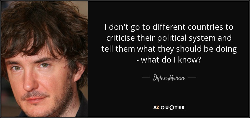 I don't go to different countries to criticise their political system and tell them what they should be doing - what do I know? - Dylan Moran