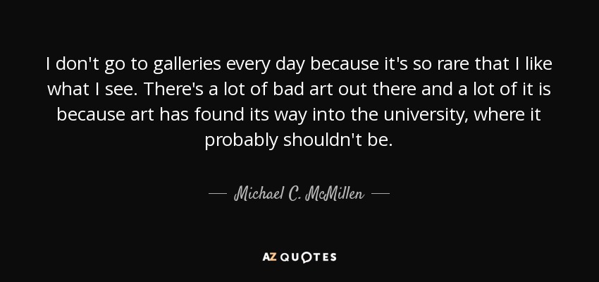I don't go to galleries every day because it's so rare that I like what I see. There's a lot of bad art out there and a lot of it is because art has found its way into the university, where it probably shouldn't be. - Michael C. McMillen