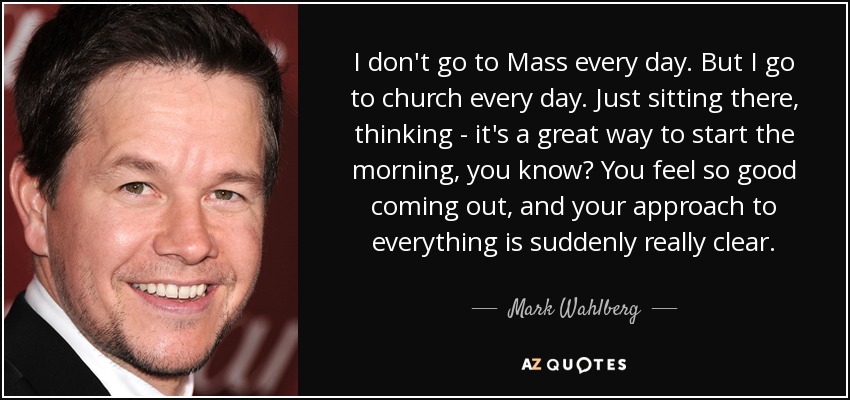 I don't go to Mass every day. But I go to church every day. Just sitting there, thinking - it's a great way to start the morning, you know? You feel so good coming out, and your approach to everything is suddenly really clear. - Mark Wahlberg