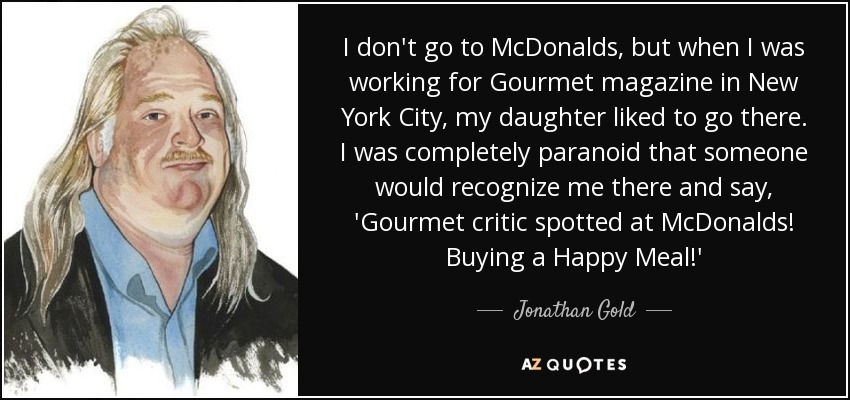 I don't go to McDonalds, but when I was working for Gourmet magazine in New York City, my daughter liked to go there. I was completely paranoid that someone would recognize me there and say, 'Gourmet critic spotted at McDonalds! Buying a Happy Meal!' - Jonathan Gold