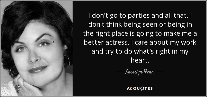 I don't go to parties and all that. I don't think being seen or being in the right place is going to make me a better actress. I care about my work and try to do what's right in my heart. - Sherilyn Fenn