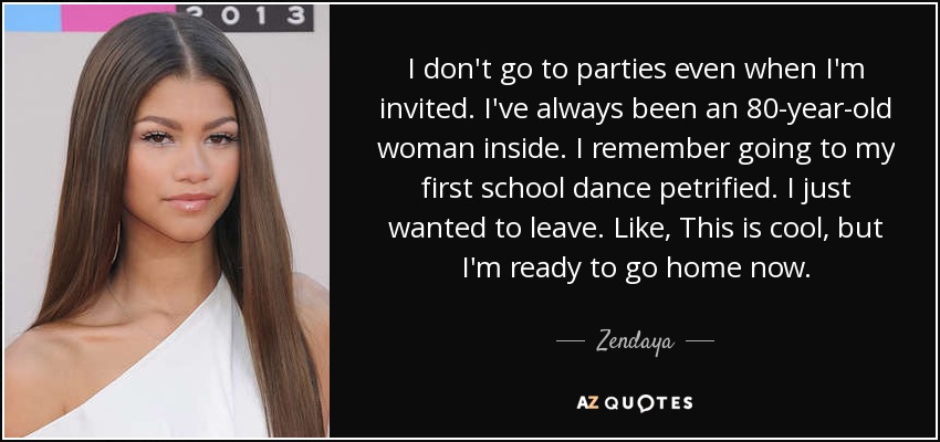 I don't go to parties even when I'm invited. I've always been an 80-year-old woman inside. I remember going to my first school dance petrified. I just wanted to leave. Like, This is cool, but I'm ready to go home now. - Zendaya