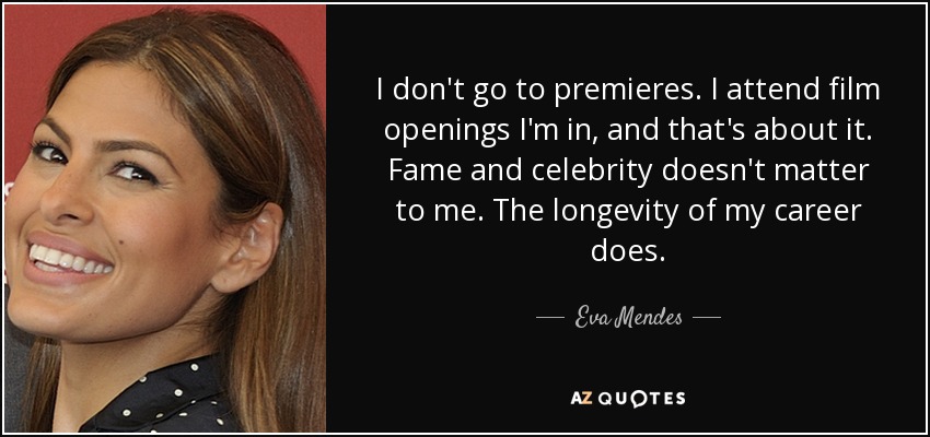 I don't go to premieres. I attend film openings I'm in, and that's about it. Fame and celebrity doesn't matter to me. The longevity of my career does. - Eva Mendes
