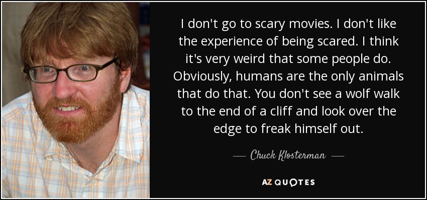 I don't go to scary movies. I don't like the experience of being scared. I think it's very weird that some people do. Obviously, humans are the only animals that do that. You don't see a wolf walk to the end of a cliff and look over the edge to freak himself out. - Chuck Klosterman