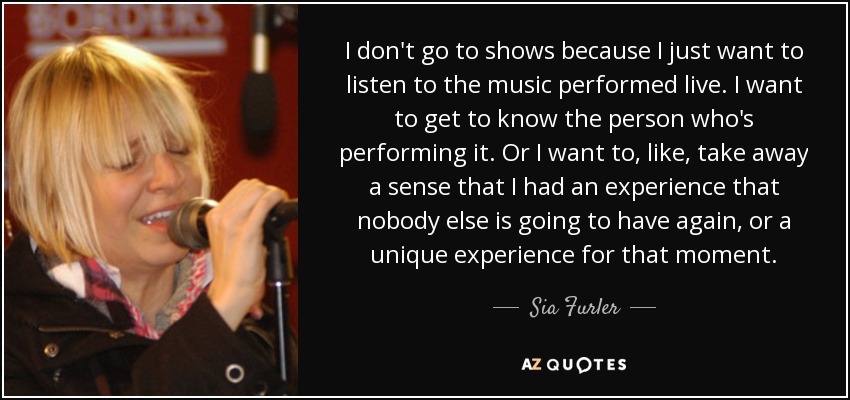 I don't go to shows because I just want to listen to the music performed live. I want to get to know the person who's performing it. Or I want to, like, take away a sense that I had an experience that nobody else is going to have again, or a unique experience for that moment. - Sia Furler