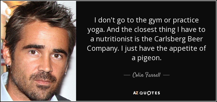 I don't go to the gym or practice yoga. And the closest thing I have to a nutritionist is the Carlsberg Beer Company. I just have the appetite of a pigeon. - Colin Farrell
