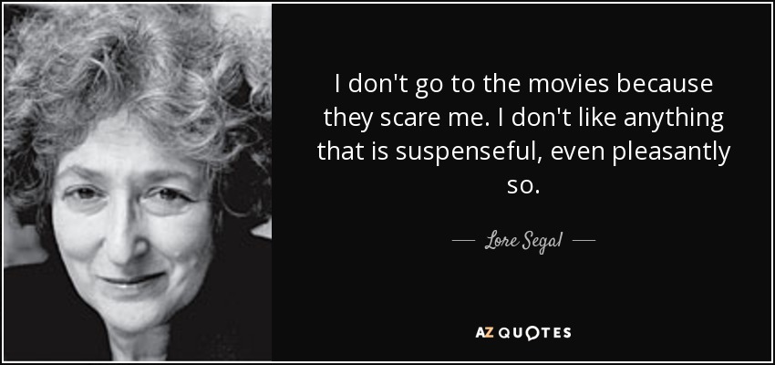 I don't go to the movies because they scare me. I don't like anything that is suspenseful, even pleasantly so. - Lore Segal