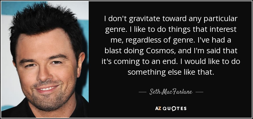 I don't gravitate toward any particular genre. I like to do things that interest me, regardless of genre. I've had a blast doing Cosmos, and I'm said that it's coming to an end. I would like to do something else like that. - Seth MacFarlane