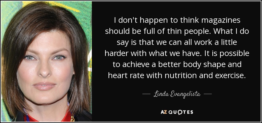 I don't happen to think magazines should be full of thin people. What I do say is that we can all work a little harder with what we have. It is possible to achieve a better body shape and heart rate with nutrition and exercise. - Linda Evangelista