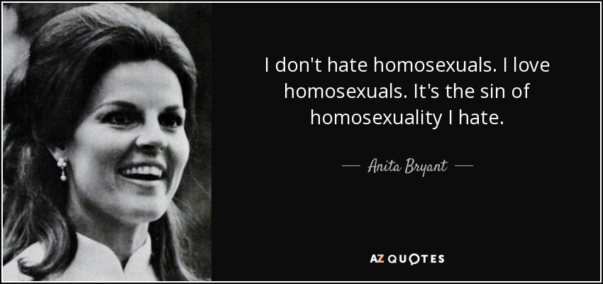 I don't hate homosexuals. I love homosexuals. It's the sin of homosexuality I hate. - Anita Bryant