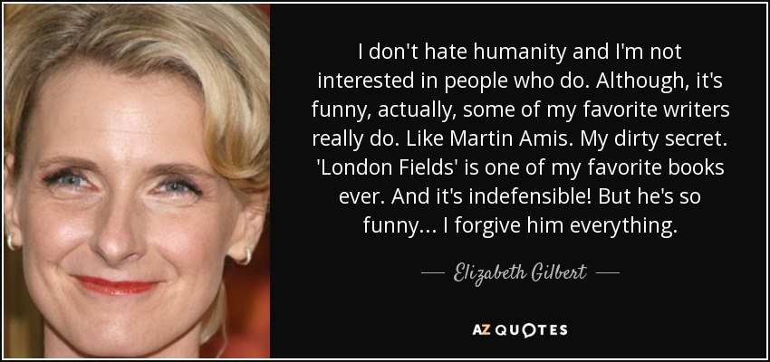 I don't hate humanity and I'm not interested in people who do. Although, it's funny, actually, some of my favorite writers really do. Like Martin Amis. My dirty secret. 'London Fields' is one of my favorite books ever. And it's indefensible! But he's so funny... I forgive him everything. - Elizabeth Gilbert