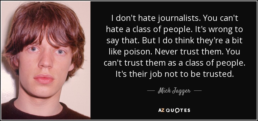I don't hate journalists. You can't hate a class of people. It's wrong to say that. But I do think they're a bit like poison. Never trust them. You can't trust them as a class of people. It's their job not to be trusted. - Mick Jagger