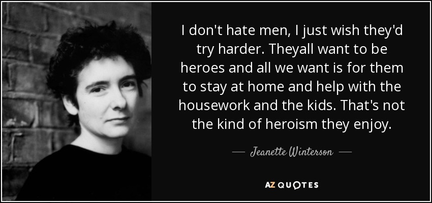 I don't hate men, I just wish they'd try harder. Theyall want to be heroes and all we want is for them to stay at home and help with the housework and the kids. That's not the kind of heroism they enjoy. - Jeanette Winterson