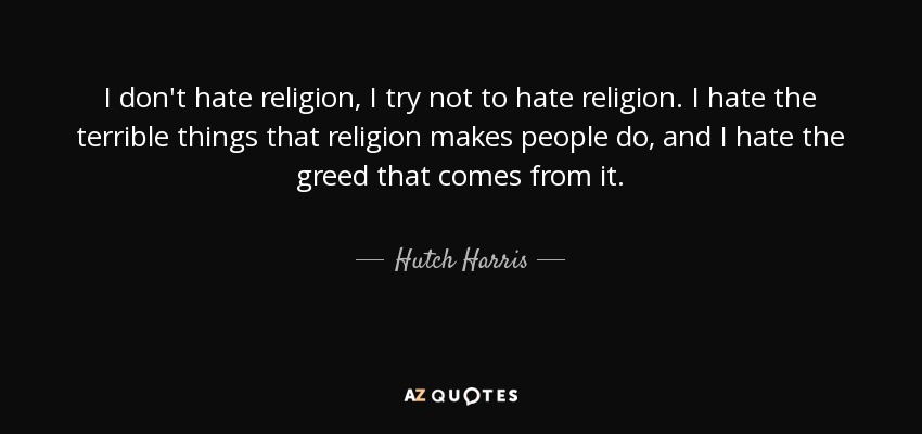 I don't hate religion, I try not to hate religion. I hate the terrible things that religion makes people do, and I hate the greed that comes from it. - Hutch Harris