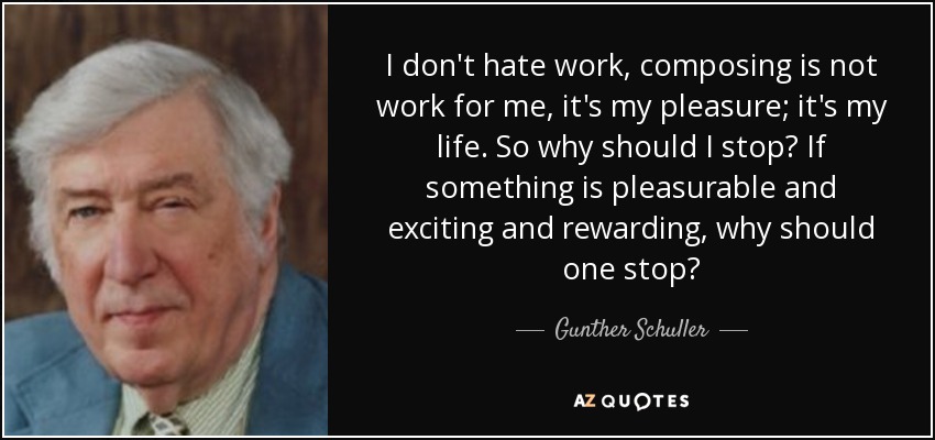 I don't hate work, composing is not work for me, it's my pleasure; it's my life. So why should I stop? If something is pleasurable and exciting and rewarding, why should one stop? - Gunther Schuller