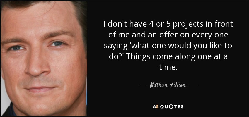 I don't have 4 or 5 projects in front of me and an offer on every one saying 'what one would you like to do?' Things come along one at a time. - Nathan Fillion