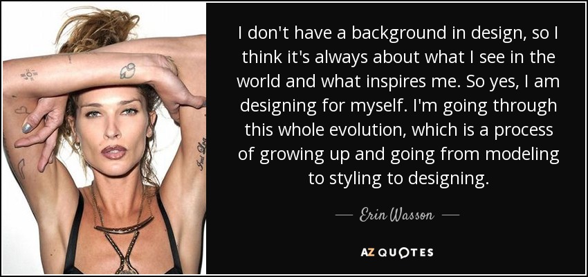 I don't have a background in design, so I think it's always about what I see in the world and what inspires me. So yes, I am designing for myself. I'm going through this whole evolution, which is a process of growing up and going from modeling to styling to designing. - Erin Wasson