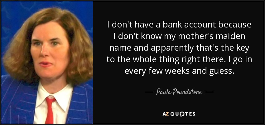 I don't have a bank account because I don't know my mother's maiden name and apparently that's the key to the whole thing right there. I go in every few weeks and guess. - Paula Poundstone