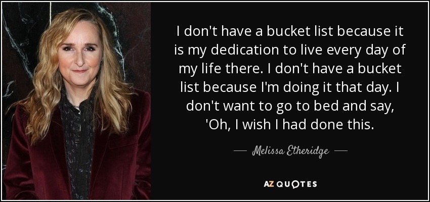 I don't have a bucket list because it is my dedication to live every day of my life there. I don't have a bucket list because I'm doing it that day. I don't want to go to bed and say, 'Oh, I wish I had done this. - Melissa Etheridge