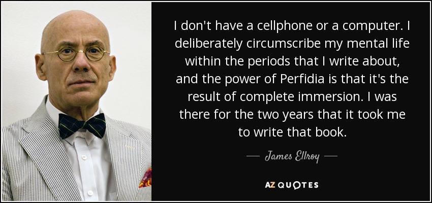 I don't have a cellphone or a computer. I deliberately circumscribe my mental life within the periods that I write about, and the power of Perfidia is that it's the result of complete immersion. I was there for the two years that it took me to write that book. - James Ellroy