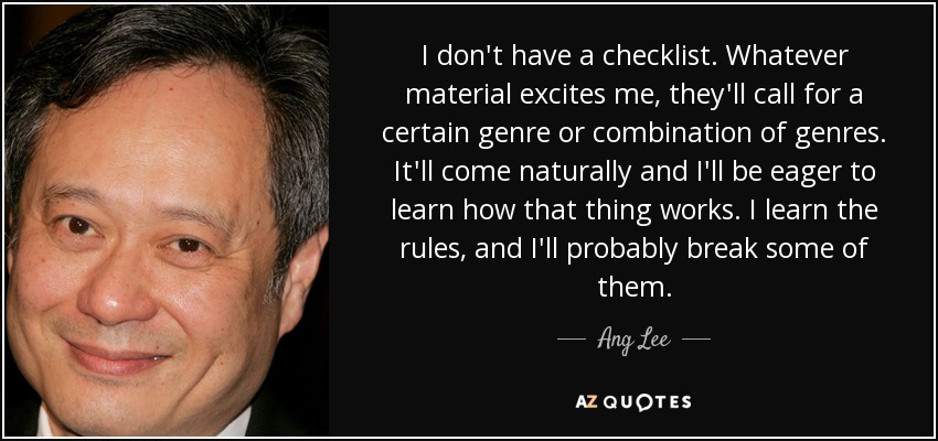 I don't have a checklist. Whatever material excites me, they'll call for a certain genre or combination of genres. It'll come naturally and I'll be eager to learn how that thing works. I learn the rules, and I'll probably break some of them. - Ang Lee