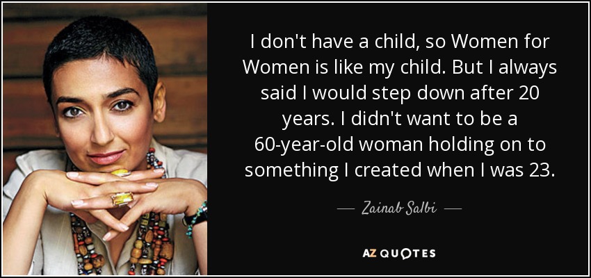 I don't have a child, so Women for Women is like my child. But I always said I would step down after 20 years. I didn't want to be a 60-year-old woman holding on to something I created when I was 23. - Zainab Salbi