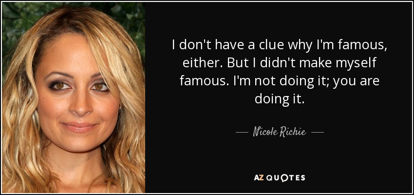 I don't have a clue why I'm famous, either. But I didn't make myself famous. I'm not doing it; you are doing it. - Nicole Richie