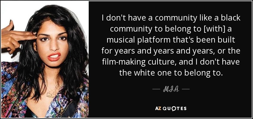 I don't have a community like a black community to belong to [with] a musical platform that's been built for years and years and years, or the film-making culture, and I don't have the white one to belong to. - M.I.A.