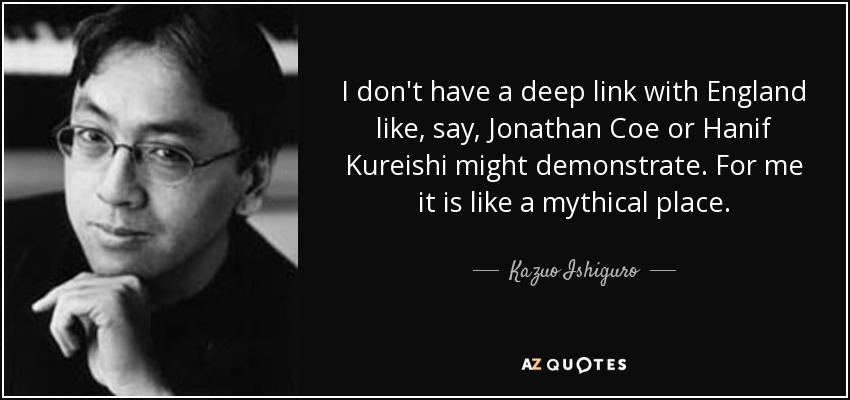 I don't have a deep link with England like, say, Jonathan Coe or Hanif Kureishi might demonstrate. For me it is like a mythical place. - Kazuo Ishiguro