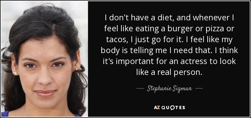 I don't have a diet, and whenever I feel like eating a burger or pizza or tacos, I just go for it. I feel like my body is telling me I need that. I think it's important for an actress to look like a real person. - Stephanie Sigman