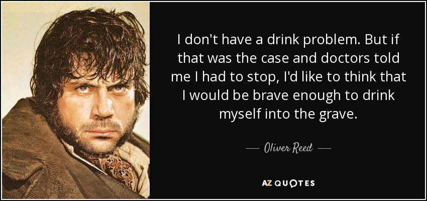 I don't have a drink problem. But if that was the case and doctors told me I had to stop, I'd like to think that I would be brave enough to drink myself into the grave. - Oliver Reed