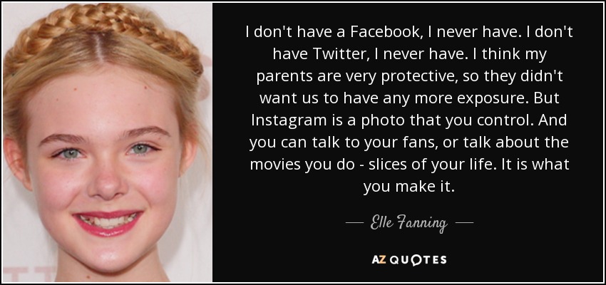 I don't have a Facebook, I never have. I don't have Twitter, I never have. I think my parents are very protective, so they didn't want us to have any more exposure. But Instagram is a photo that you control. And you can talk to your fans, or talk about the movies you do - slices of your life. It is what you make it. - Elle Fanning