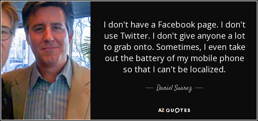 I don't have a Facebook page. I don't use Twitter. I don't give anyone a lot to grab onto. Sometimes, I even take out the battery of my mobile phone so that I can't be localized. - Daniel Suarez