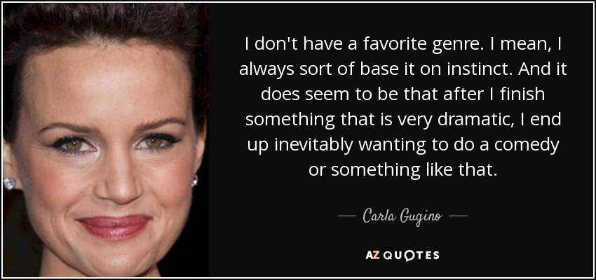 I don't have a favorite genre. I mean, I always sort of base it on instinct. And it does seem to be that after I finish something that is very dramatic, I end up inevitably wanting to do a comedy or something like that. - Carla Gugino