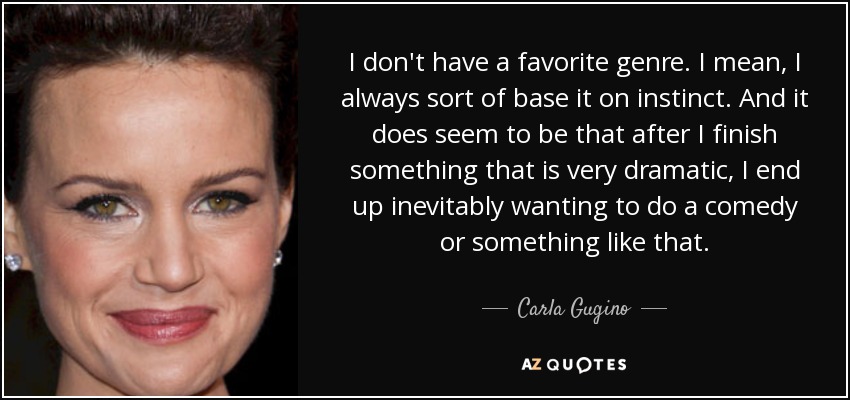 I don't have a favorite genre. I mean, I always sort of base it on instinct. And it does seem to be that after I finish something that is very dramatic, I end up inevitably wanting to do a comedy or something like that. - Carla Gugino