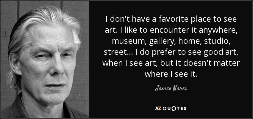 I don't have a favorite place to see art. I like to encounter it anywhere, museum, gallery, home, studio, street... I do prefer to see good art, when I see art, but it doesn't matter where I see it. - James Nares