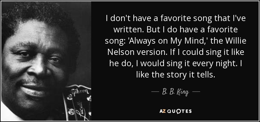 I don't have a favorite song that I've written. But I do have a favorite song: 'Always on My Mind,' the Willie Nelson version. If I could sing it like he do, I would sing it every night. I like the story it tells. - B. B. King