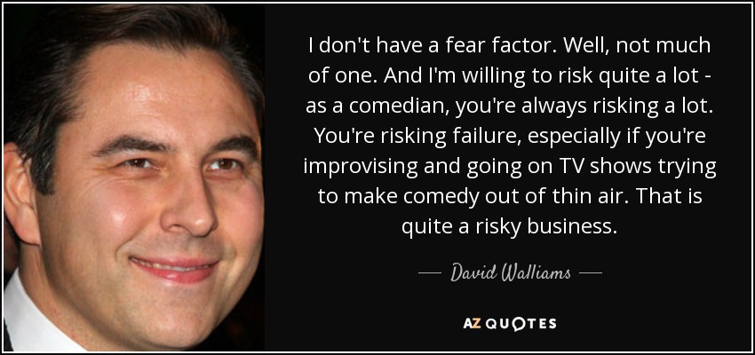I don't have a fear factor. Well, not much of one. And I'm willing to risk quite a lot - as a comedian, you're always risking a lot. You're risking failure, especially if you're improvising and going on TV shows trying to make comedy out of thin air. That is quite a risky business. - David Walliams