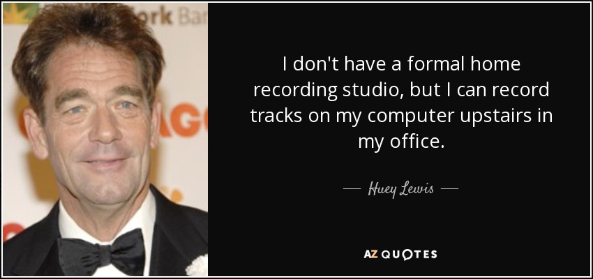 I don't have a formal home recording studio, but I can record tracks on my computer upstairs in my office. - Huey Lewis