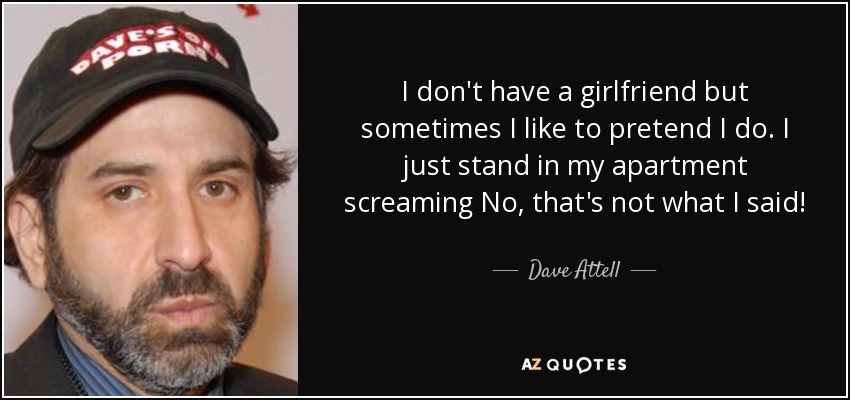 I don't have a girlfriend but sometimes I like to pretend I do. I just stand in my apartment screaming No, that's not what I said! - Dave Attell