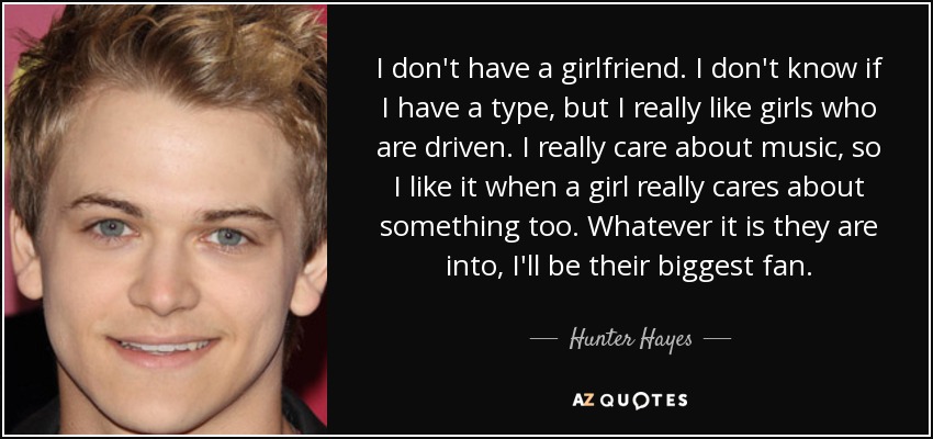 I don't have a girlfriend. I don't know if I have a type, but I really like girls who are driven. I really care about music, so I like it when a girl really cares about something too. Whatever it is they are into, I'll be their biggest fan. - Hunter Hayes