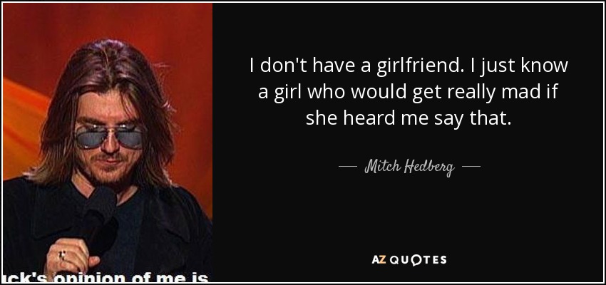 I don't have a girlfriend. I just know a girl who would get really mad if she heard me say that. - Mitch Hedberg