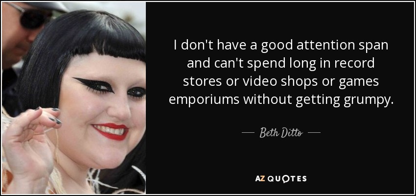 I don't have a good attention span and can't spend long in record stores or video shops or games emporiums without getting grumpy. - Beth Ditto