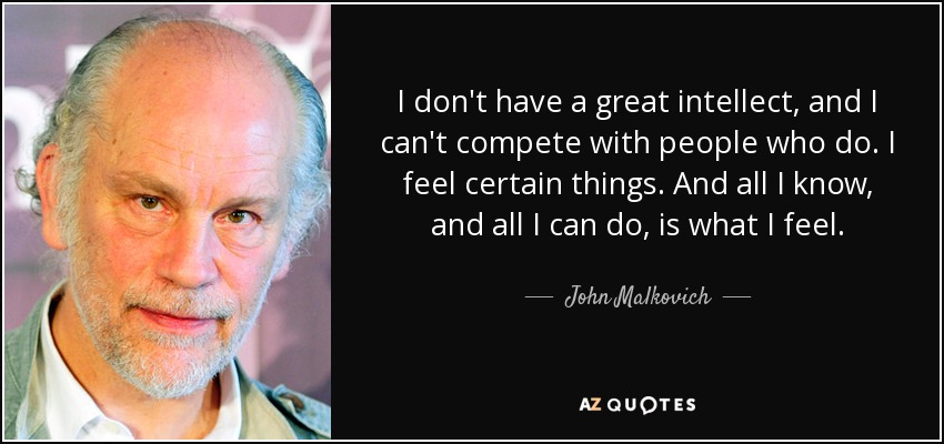 I don't have a great intellect, and I can't compete with people who do. I feel certain things. And all I know, and all I can do, is what I feel. - John Malkovich