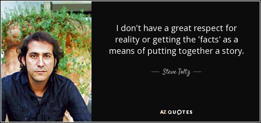 I don't have a great respect for reality or getting the 'facts' as a means of putting together a story. - Steve Toltz