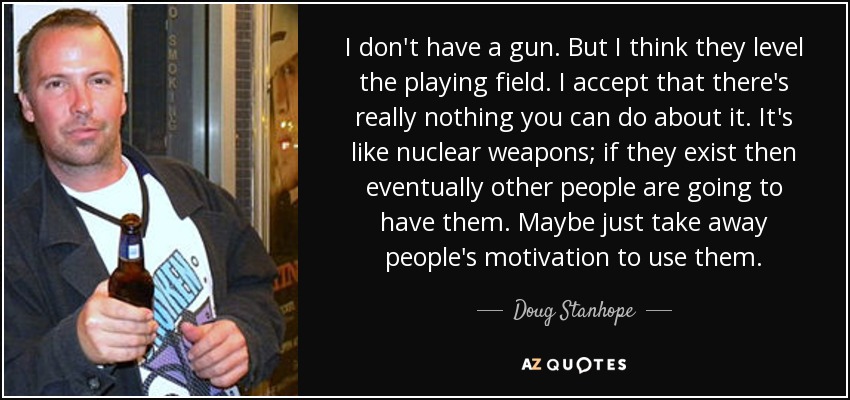 I don't have a gun. But I think they level the playing field. I accept that there's really nothing you can do about it. It's like nuclear weapons; if they exist then eventually other people are going to have them. Maybe just take away people's motivation to use them. - Doug Stanhope