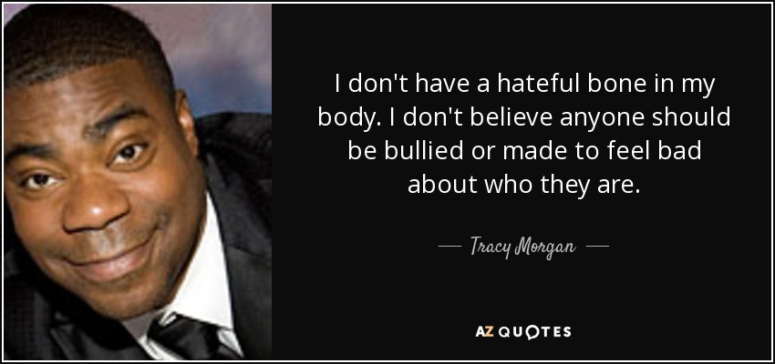 I don't have a hateful bone in my body. I don't believe anyone should be bullied or made to feel bad about who they are. - Tracy Morgan