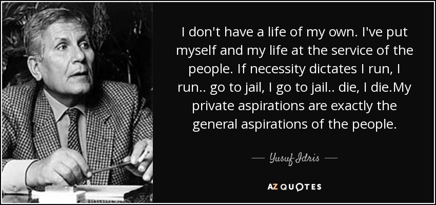 I don't have a life of my own. I've put myself and my life at the service of the people. If necessity dictates I run, I run.. go to jail, I go to jail.. die, I die.My private aspirations are exactly the general aspirations of the people. - Yusuf Idris